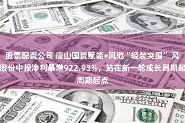股票配资公司 唐山国资赋能+风范“轻装突围” 风范股份中报净利暴增922.93%，站在新一轮成长周期起点