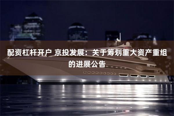 配资杠杆开户 京投发展：关于筹划重大资产重组的进展公告
