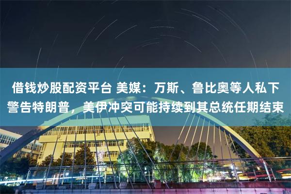 借钱炒股配资平台 美媒：万斯、鲁比奥等人私下警告特朗普，美伊冲突可能持续到其总统任期结束