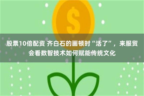 股票10倍配资 齐白石的画顿时“活了”，来服贸会看数智技术如何赋能传统文化