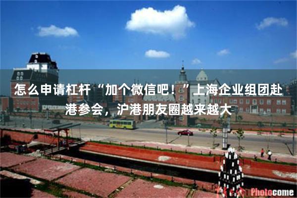 怎么申请杠杆 “加个微信吧！”上海企业组团赴港参会，沪港朋友圈越来越大