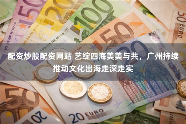 配资炒股配资网站 艺绽四海美美与共，广州持续推动文化出海走深走实