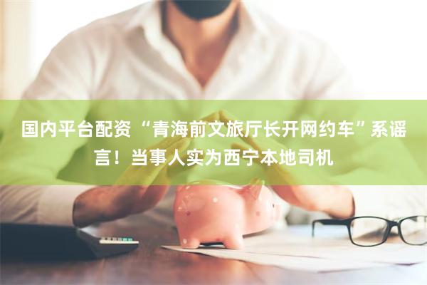国内平台配资 “青海前文旅厅长开网约车”系谣言！当事人实为西宁本地司机