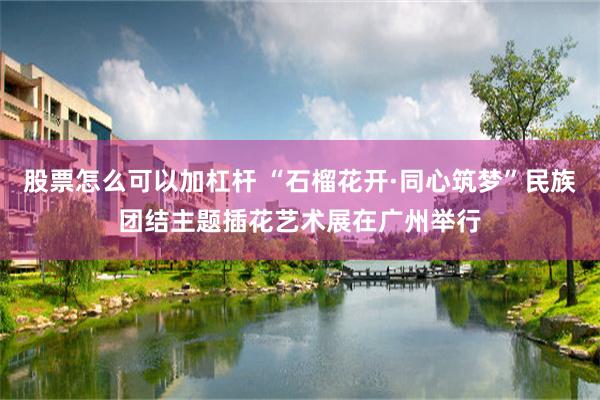股票怎么可以加杠杆 “石榴花开·同心筑梦”民族团结主题插花艺术展在广州举行