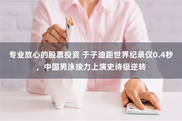 专业放心的股票投资 于子迪距世界纪录仅0.4秒，中国男泳接力上演史诗级逆转