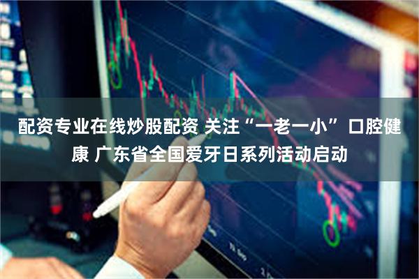 配资专业在线炒股配资 关注“一老一小” 口腔健康 广东省全国爱牙日系列活动启动