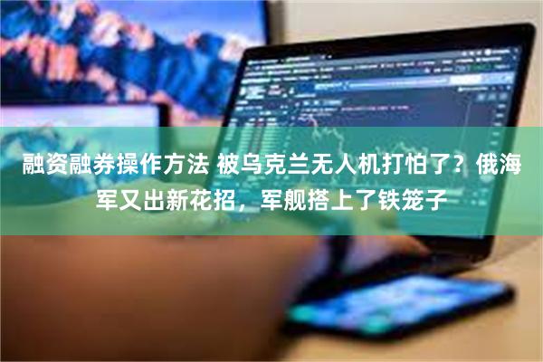 融资融券操作方法 被乌克兰无人机打怕了？俄海军又出新花招，军舰搭上了铁笼子