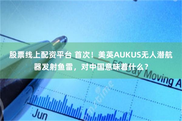 股票线上配资平台 首次!美英AUKUS无人潜航器发射鱼雷,对中国意味着什么?