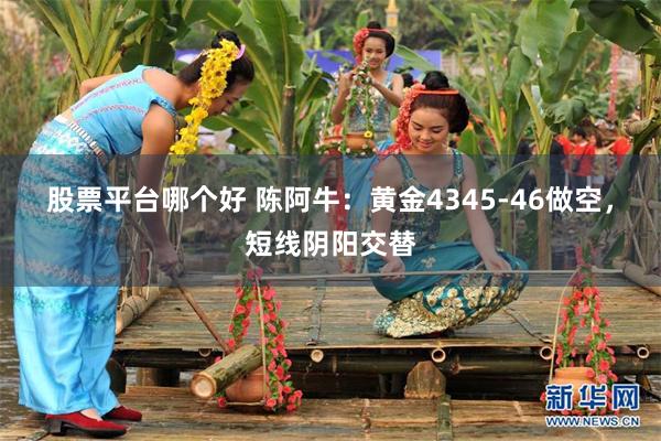 股票平台哪个好 陈阿牛：黄金4345-46做空，短线阴阳交替