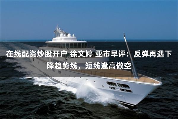 在线配资炒股开户 徐文婷 亚市早评：反弹再遇下降趋势线，短线逢高做空
