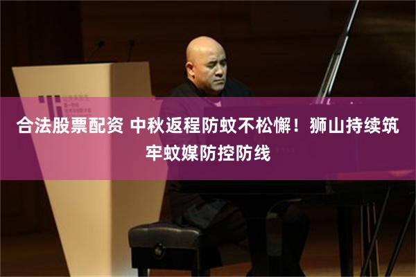 合法股票配资 中秋返程防蚊不松懈！狮山持续筑牢蚊媒防控防线