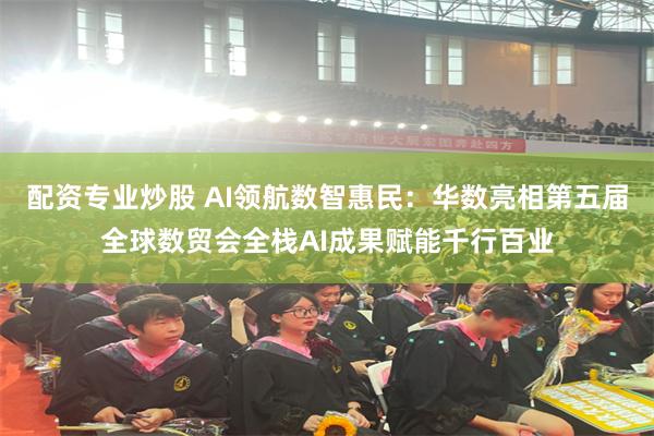 配资专业炒股 AI领航数智惠民：华数亮相第五届全球数贸会全栈AI成果赋能千行百业