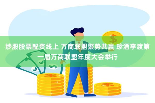 炒股股票配资线上 万商联盟聚势共赢 珍酒李渡第一届万商联盟年度大会举行
