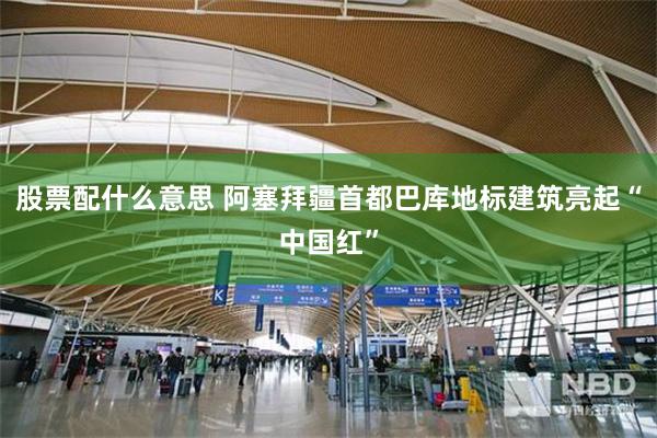 股票配什么意思 阿塞拜疆首都巴库地标建筑亮起“中国红”