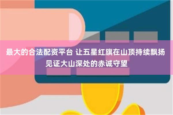 最大的合法配资平台 让五星红旗在山顶持续飘扬 见证大山深处的赤诚守望