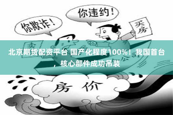 北京期货配资平台 国产化程度100%！我国首台，核心部件成功吊装