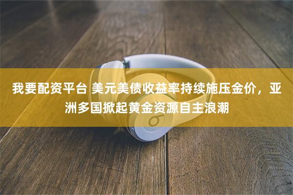 我要配资平台 美元美债收益率持续施压金价，亚洲多国掀起黄金资源自主浪潮