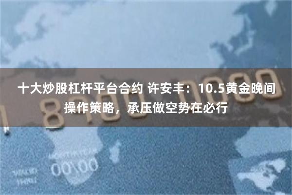 十大炒股杠杆平台合约 许安丰：10.5黄金晚间操作策略，承压做空势在必行