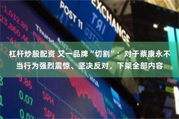 杠杆炒股配资 又一品牌“切割”：对于蔡康永不当行为强烈震惊、坚决反对，下架全部内容