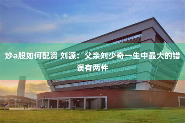 炒a股如何配资 刘源：父亲刘少奇一生中最大的错误有两件