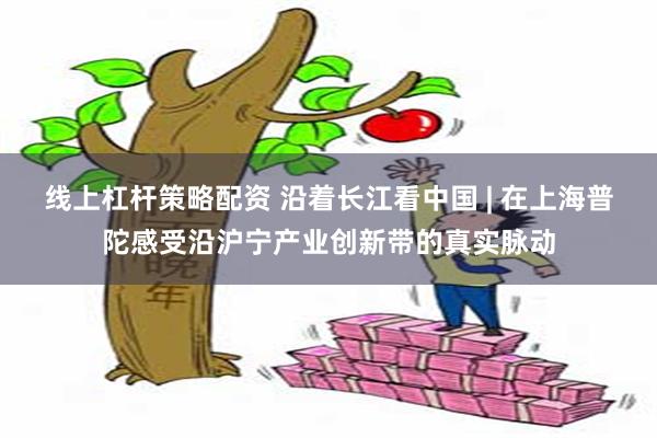 线上杠杆策略配资 沿着长江看中国 | 在上海普陀感受沿沪宁产业创新带的真实脉动