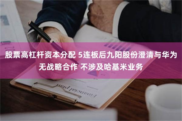 股票高杠杆资本分配 5连板后九阳股份澄清与华为无战略合作 不涉及哈基米业务
