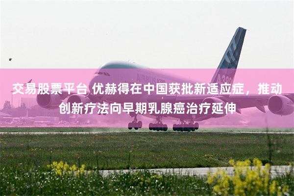交易股票平台 优赫得在中国获批新适应症，推动创新疗法向早期乳腺癌治疗延伸