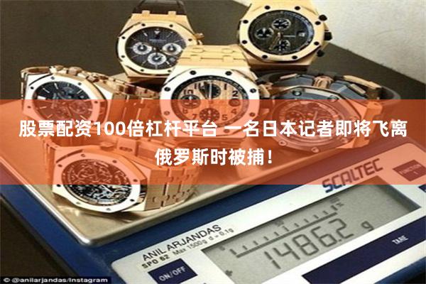 股票配资100倍杠杆平台 一名日本记者即将飞离俄罗斯时被捕！